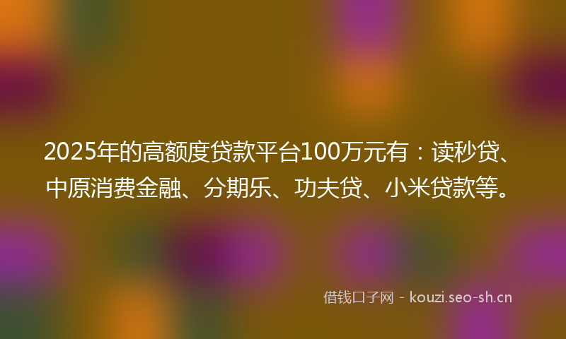 2025年的高额度贷款平台100万元有：读秒贷、中原消费金融、分期乐、功夫贷、小米贷款等。