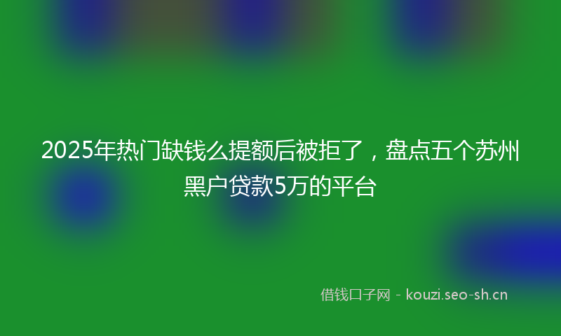 2025年热门缺钱么提额后被拒了，盘点五个苏州黑户贷款5万的平台