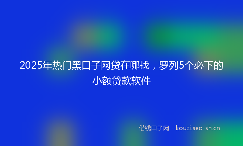 2025年热门黑口子网贷在哪找，罗列5个必下的小额贷款软件