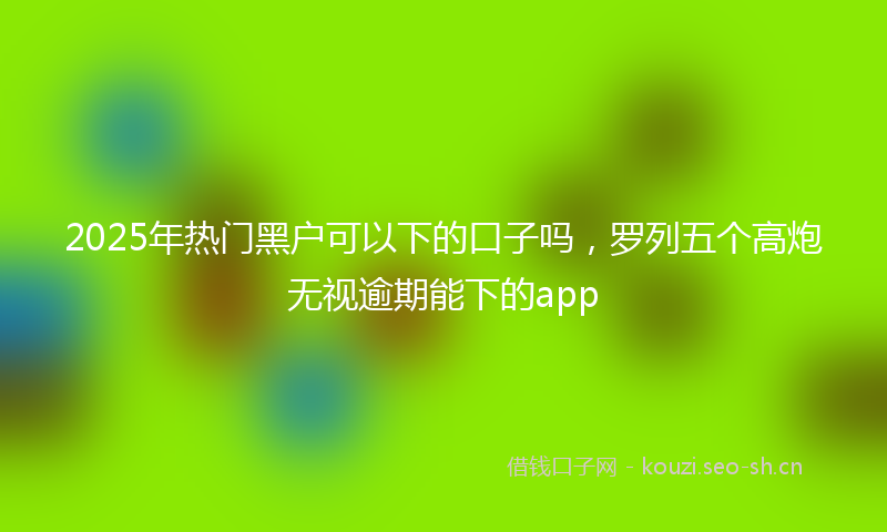 2025年热门黑户可以下的口子吗，罗列五个高炮无视逾期能下的app