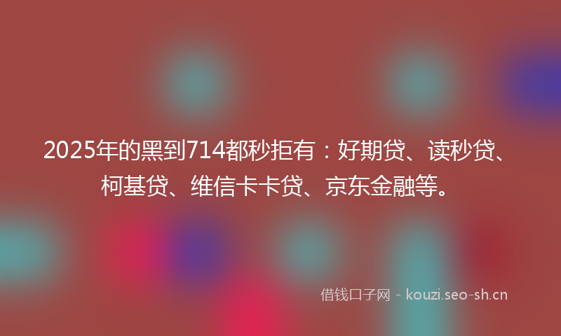 2025年的黑到714都秒拒有：好期贷、读秒贷、柯基贷、维信卡卡贷、京东金融等。