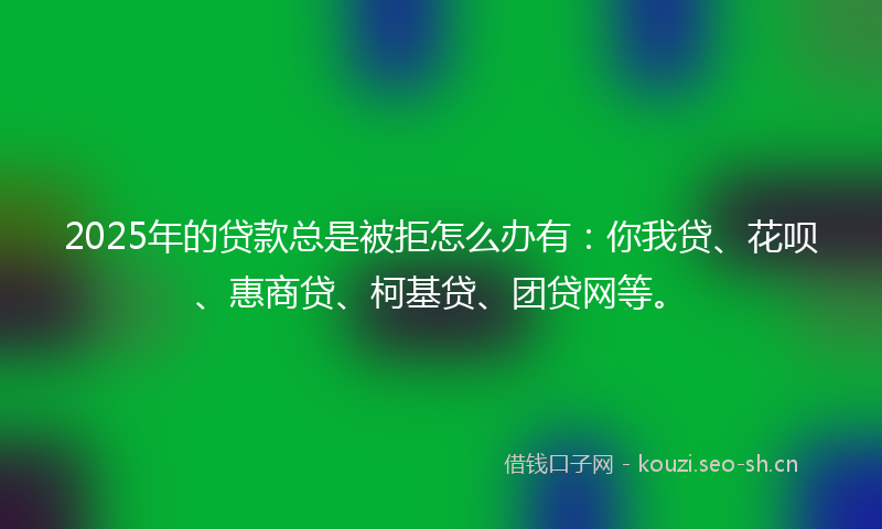 2025年的贷款总是被拒怎么办有：你我贷、花呗、惠商贷、柯基贷、团贷网等。