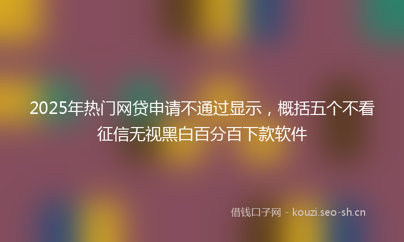 2025年热门网贷申请不通过显示，概括五个不看征信无视黑白百分百下款软件