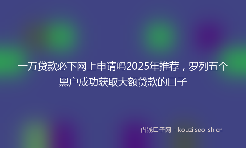 一万贷款必下网上申请吗2025年推荐，罗列五个黑户成功获取大额贷款的口子