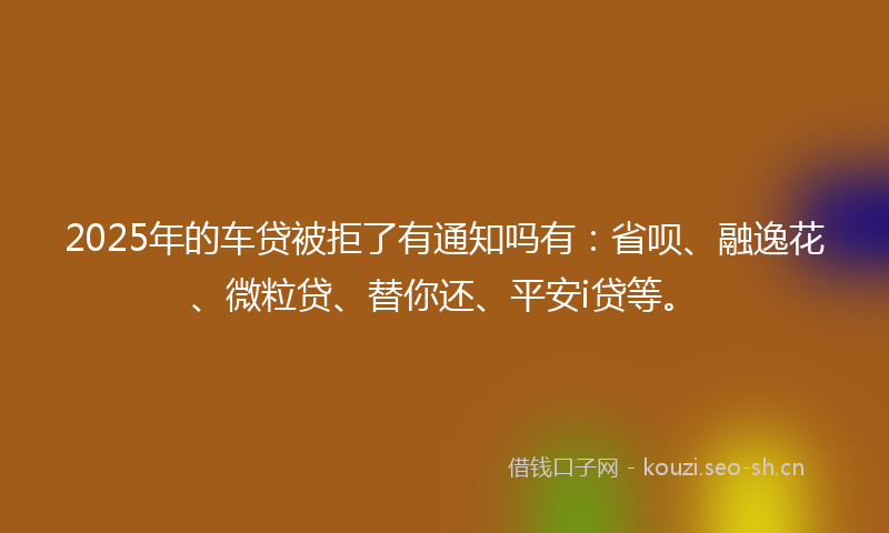 2025年的车贷被拒了有通知吗有：省呗、融逸花、微粒贷、替你还、平安i贷等。