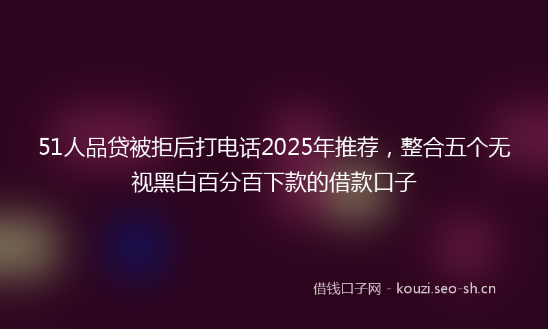51人品贷被拒后打电话2025年推荐，整合五个无视黑白百分百下款的借款口子