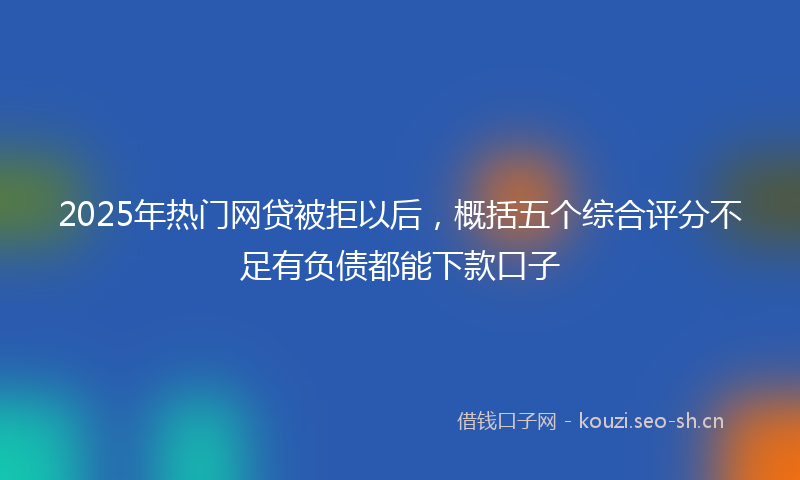 2025年热门网贷被拒以后，概括五个综合评分不足有负债都能下款口子