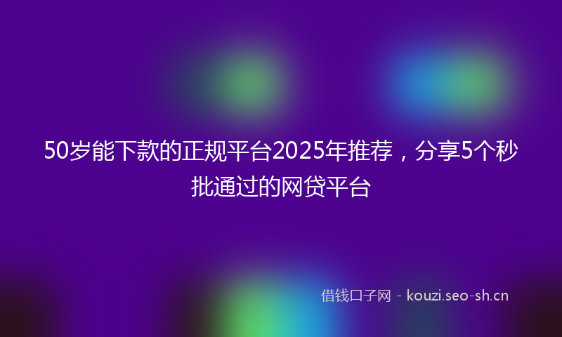 50岁能下款的正规平台2025年推荐,分享5个秒批通过的网贷平台