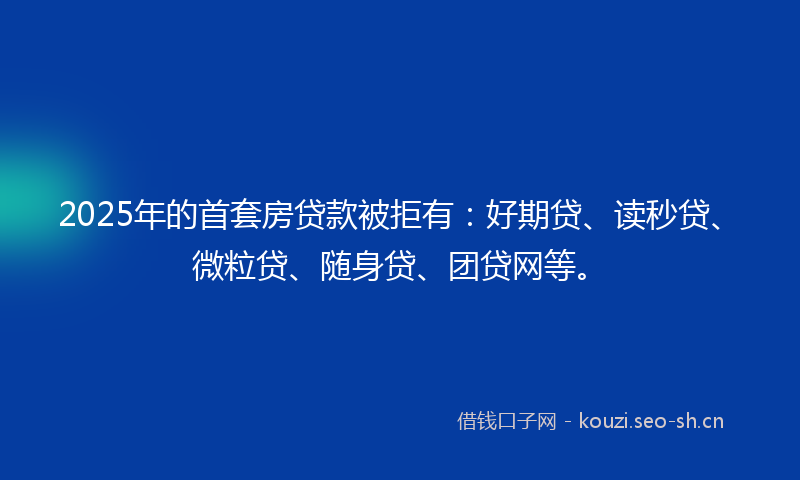 2025年的首套房贷款被拒有：好期贷、读秒贷、微粒贷、随身贷、团贷网等。