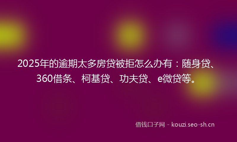 2025年的逾期太多房贷被拒怎么办有：随身贷、360借条、柯基贷、功夫贷、e微贷等。