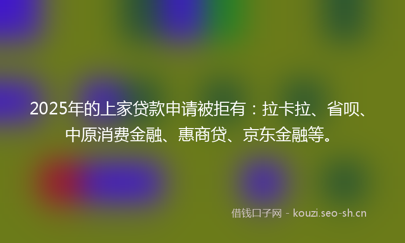 2025年的上家贷款申请被拒有：拉卡拉、省呗、中原消费金融、惠商贷、京东金融等。