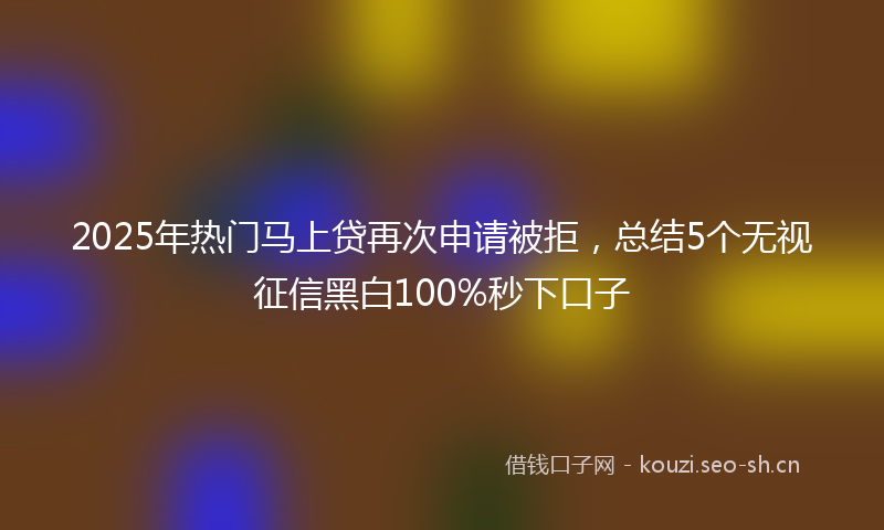 2025年热门马上贷再次申请被拒，总结5个无视征信黑白100%秒下口子