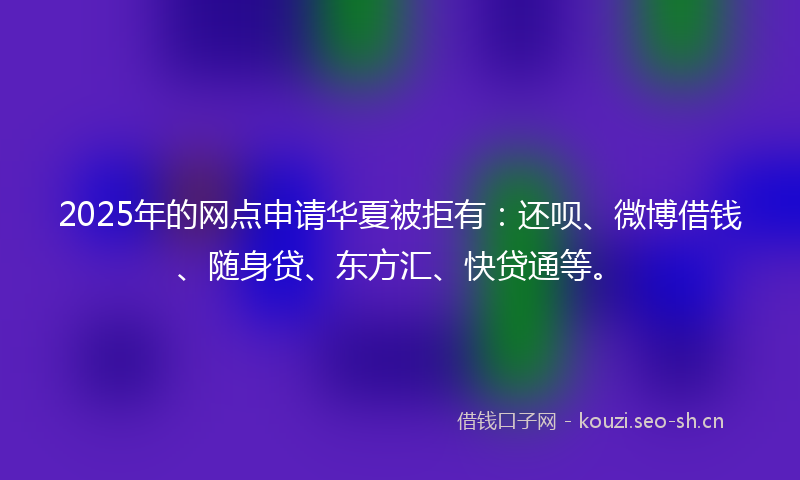2025年的网点申请华夏被拒有：还呗、微博借钱、随身贷、东方汇、快贷通等。