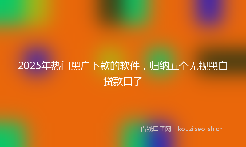 2025年热门黑户下款的软件，归纳五个无视黑白贷款口子