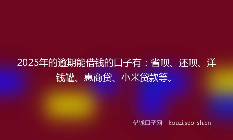 2025年的逾期能借钱的口子有：省呗、还呗、洋钱罐、惠商贷、小米贷款等。