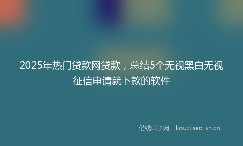 2025年热门贷款网贷款，总结5个无视黑白无视征信申请就下款的软件