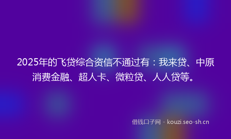 2025年的飞贷综合资信不通过有：我来贷、中原消费金融、超人卡、微粒贷、人人贷等。