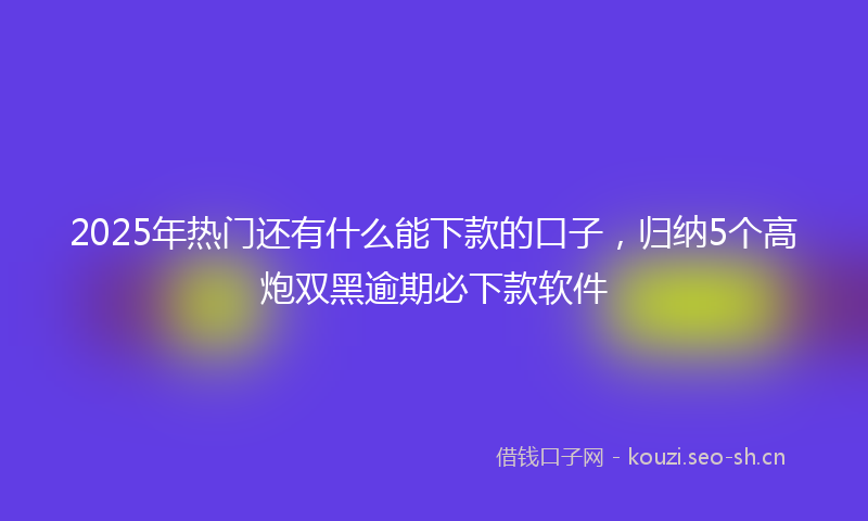 2025年热门还有什么能下款的口子，归纳5个高炮双黑逾期必下款软件