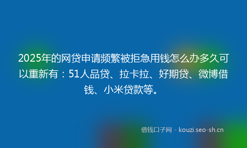 2025年的网贷申请频繁被拒急用钱怎么办多久可以重新有：51人品贷、拉卡拉、好期贷、微博借钱、小米贷款等。