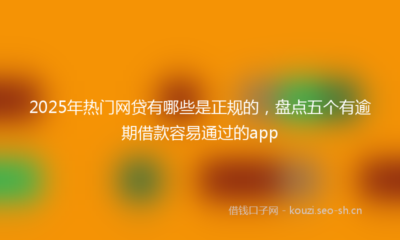 2025年热门网贷有哪些是正规的，盘点五个有逾期借款容易通过的app