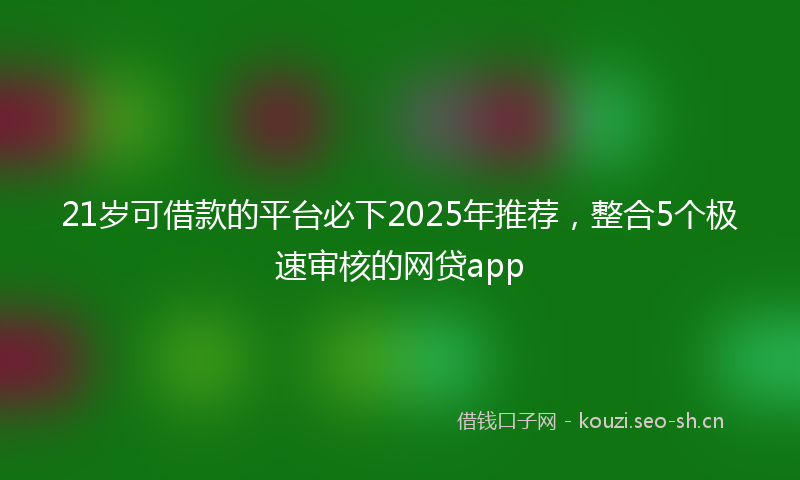 21岁可借款的平台必下2025年推荐，整合5个极速审核的网贷app