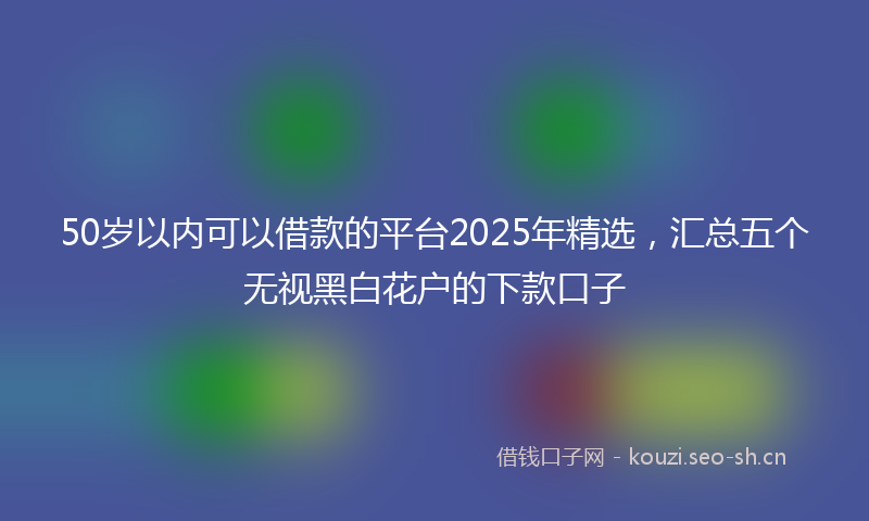 50岁以内可以借款的平台2025年精选,汇总五个无视黑白花户的下款口子