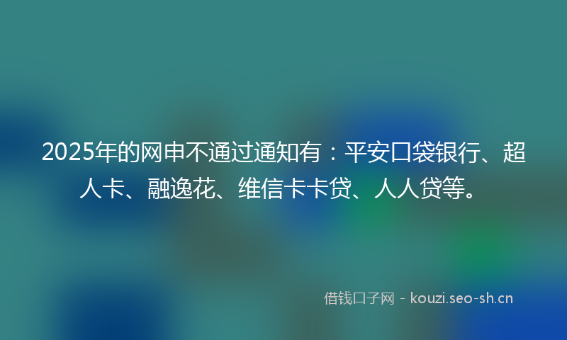 2025年的网申不通过通知有：平安口袋银行、超人卡、融逸花、维信卡卡贷、人人贷等。