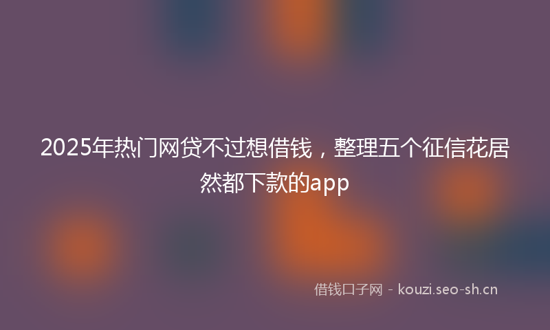 2025年热门网贷不过想借钱，整理五个征信花居然都下款的app