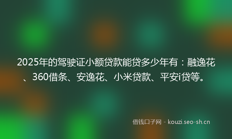 2025年的驾驶证小额贷款能贷多少年有：融逸花、360借条、安逸花、小米贷款、平安i贷等。