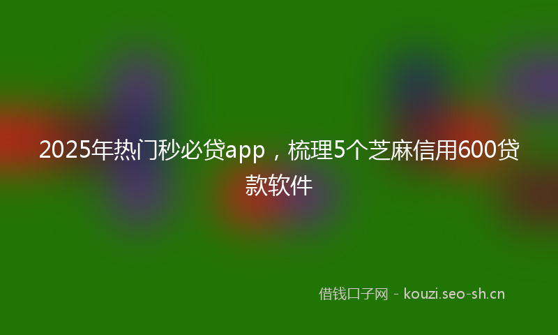 2025年热门秒必贷app，梳理5个芝麻信用600贷款软件