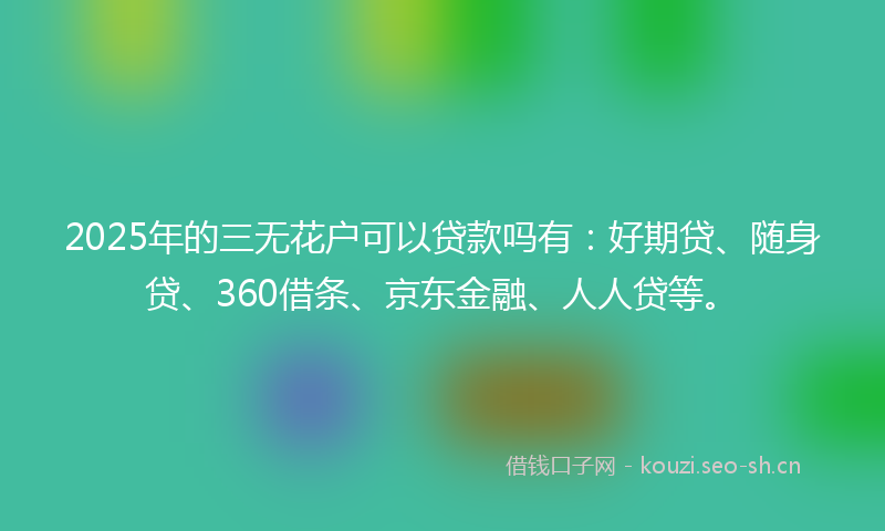 2025年的三无花户可以贷款吗有：好期贷、随身贷、360借条、京东金融、人人贷等。