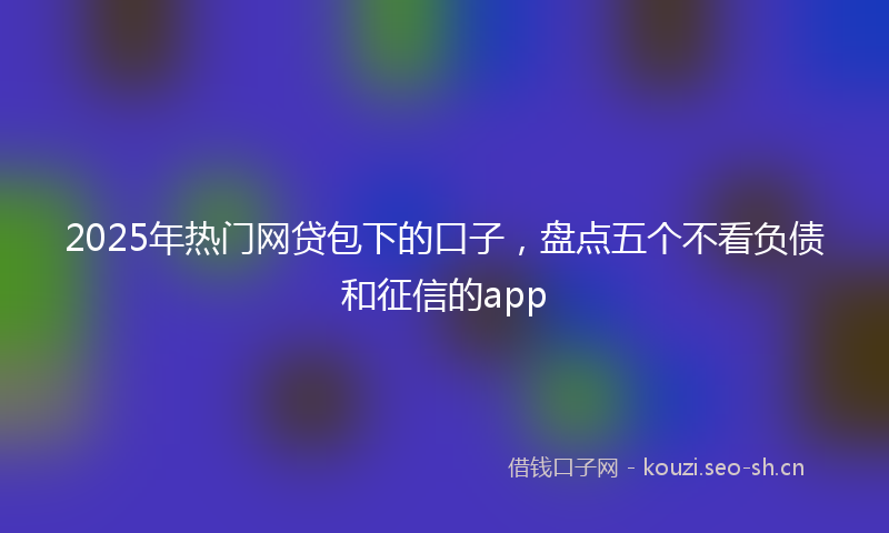 2025年热门网贷包下的口子，盘点五个不看负债和征信的app