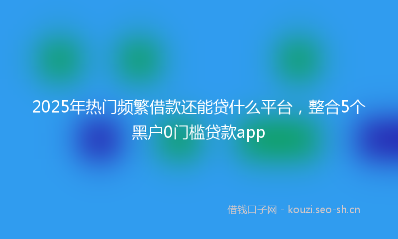 2025年热门频繁借款还能贷什么平台，整合5个黑户0门槛贷款app