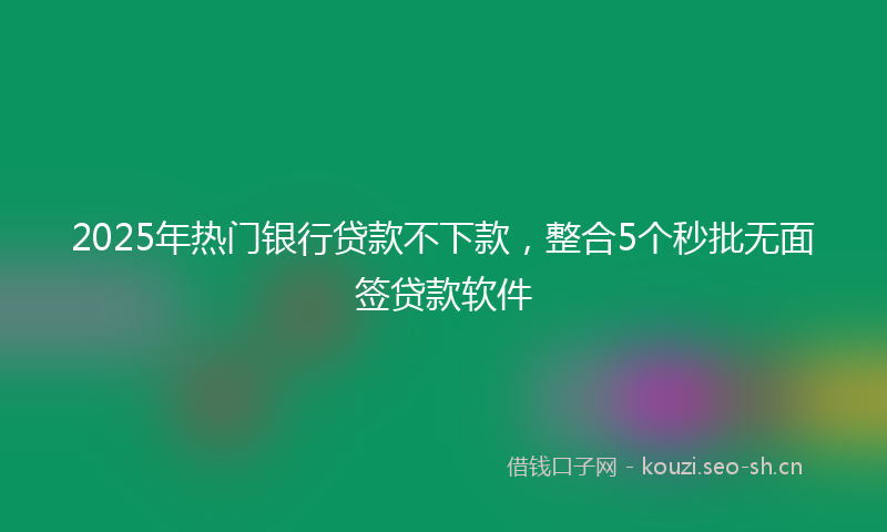 2025年热门银行贷款不下款，整合5个秒批无面签贷款软件