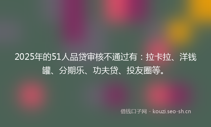 2025年的51人品贷审核不通过有：拉卡拉、洋钱罐、分期乐、功夫贷、投友圈等。