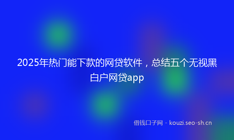 2025年热门能下款的网贷软件，总结五个无视黑白户网贷app