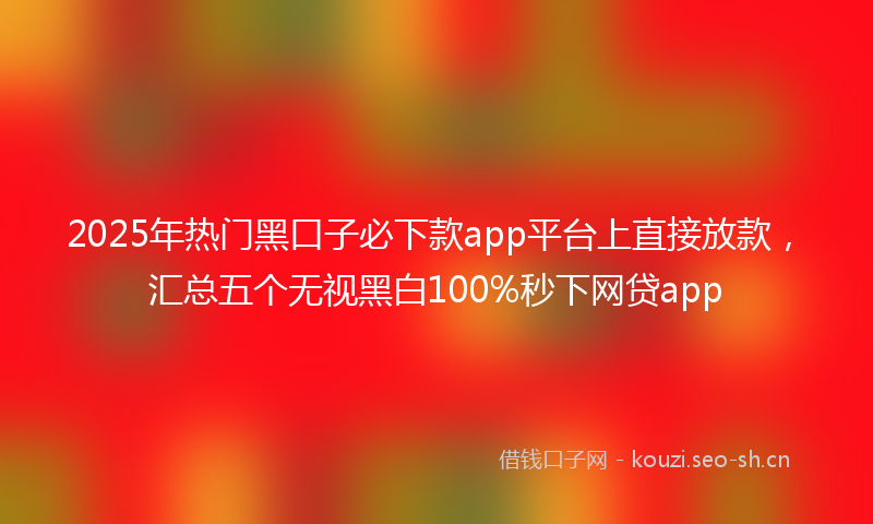 2025年热门黑口子必下款app平台上直接放款，汇总五个无视黑白100%秒下网贷app