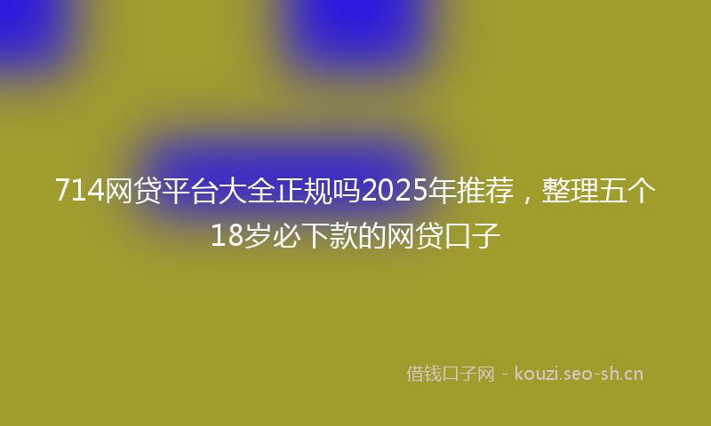 714网贷平台大全正规吗2025年推荐,整理五个18岁必下款的网贷口子