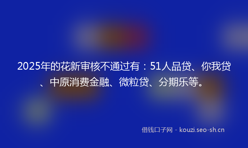 2025年的花新审核不通过有：51人品贷、你我贷、中原消费金融、微粒贷、分期乐等。