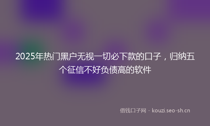 2025年热门黑户无视一切必下款的口子，归纳五个征信不好负债高的软件