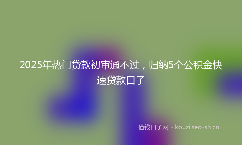 2025年热门贷款初审通不过，归纳5个公积金快速贷款口子