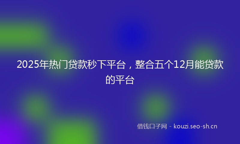 2025年热门贷款秒下平台，整合五个12月能贷款的平台
