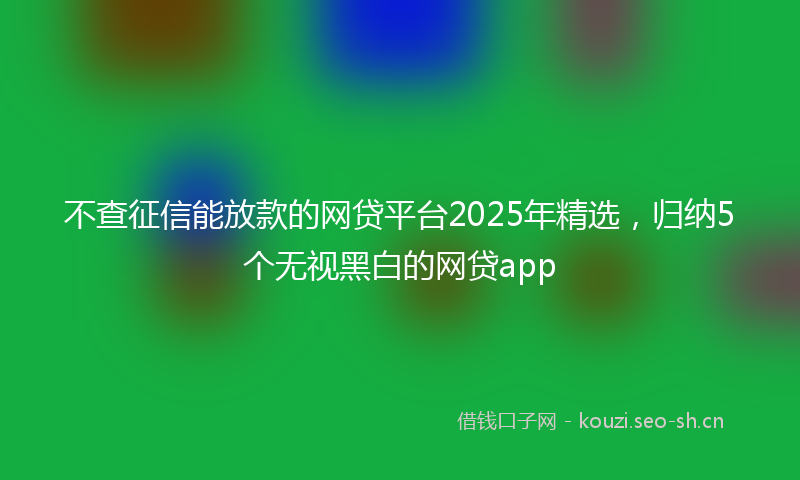 不查征信能放款的网贷平台2025年精选，归纳5个无视黑白的网贷app