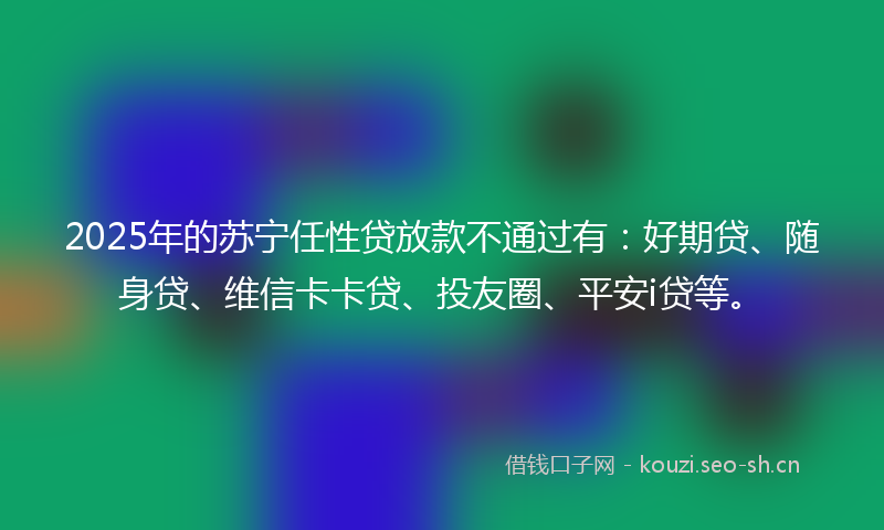 2025年的苏宁任性贷放款不通过有：好期贷、随身贷、维信卡卡贷、投友圈、平安i贷等。