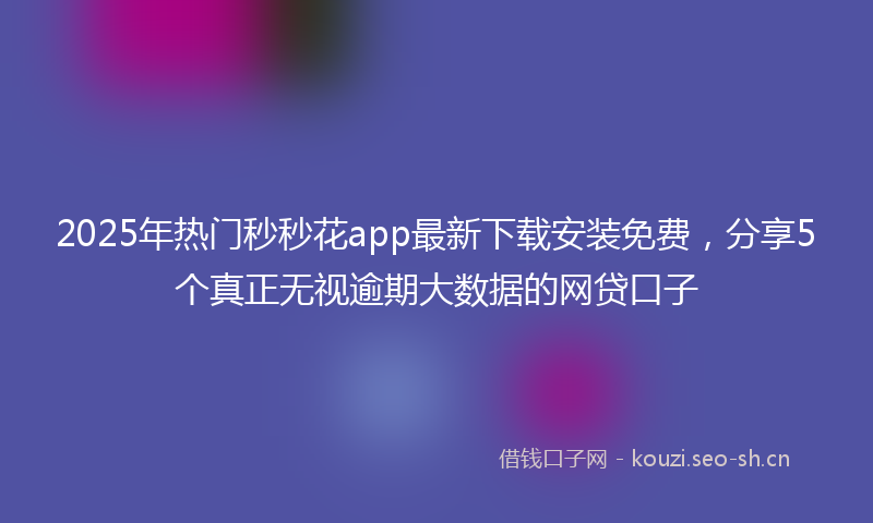 2025年热门秒秒花app最新下载安装免费，分享5个真正无视逾期大数据的网贷口子