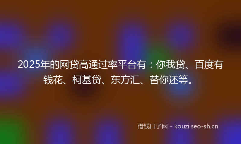 2025年的网贷高通过率平台有：你我贷、百度有钱花、柯基贷、东方汇、替你还等。