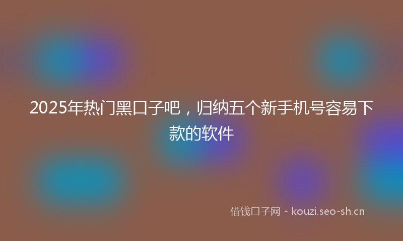 2025年热门黑口子吧，归纳五个新手机号容易下款的软件