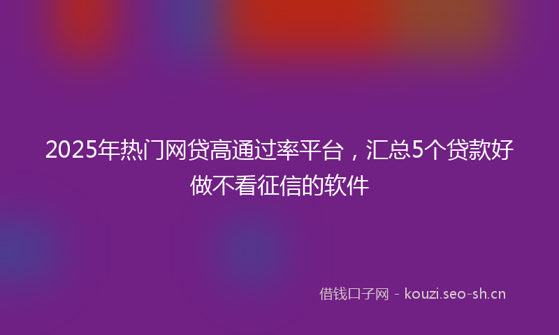 2025年热门网贷高通过率平台,汇总5个贷款好做不看征信的软件