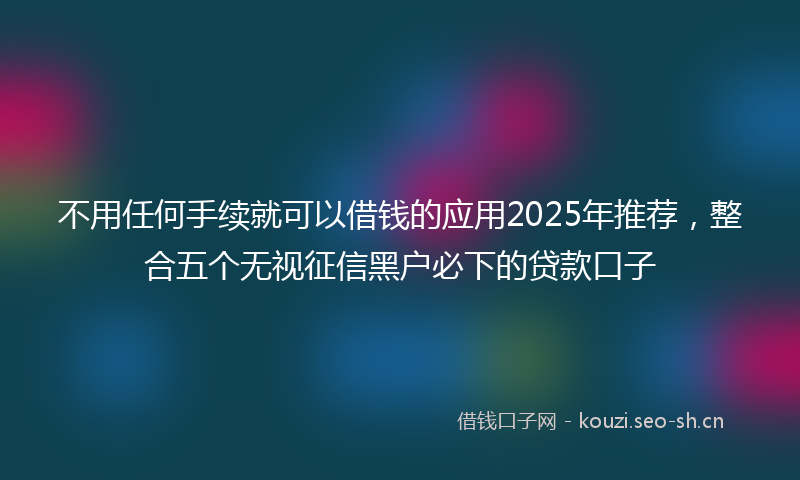 不用任何手续就可以借钱的应用2025年推荐，整合五个无视征信黑户必下的贷款口子