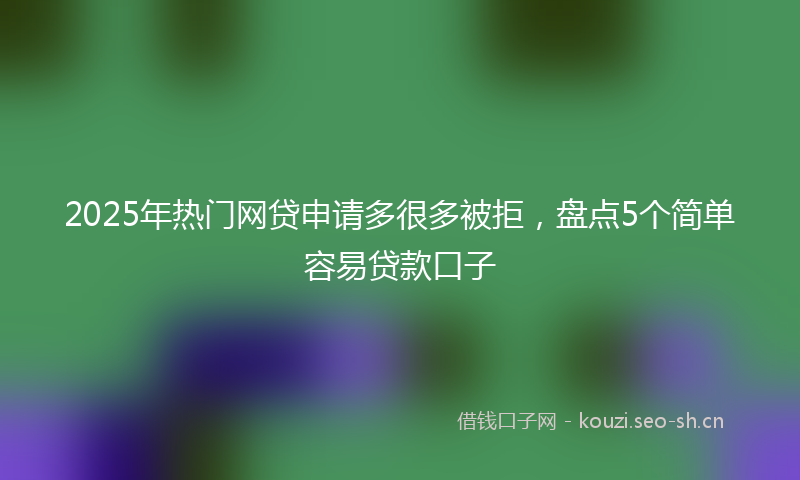2025年热门网贷申请多很多被拒，盘点5个简单容易贷款口子